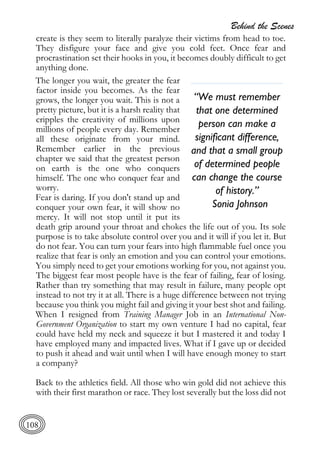 Behind the Scenes
108
create is they seem to literally paralyze their victims from head to toe.
They disfigure your face and give you cold feet. Once fear and
procrastination set their hooks in you, it becomes doubly difficult to get
anything done.
The longer you wait, the greater the fear
factor inside you becomes. As the fear
grows, the longer you wait. This is not a
pretty picture, but it is a harsh reality that
cripples the creativity of millions upon
millions of people every day. Remember
all these originate from your mind.
Remember earlier in the previous
chapter we said that the greatest person
on earth is the one who conquers
himself. The one who conquer fear and
worry.
Fear is daring. If you don't stand up and
conquer your own fear, it will show no
mercy. It will not stop until it put its
death grip around your throat and chokes the life out of you. Its sole
purpose is to take absolute control over you and it will if you let it. But
do not fear. You can turn your fears into high flammable fuel once you
realize that fear is only an emotion and you can control your emotions.
You simply need to get your emotions working for you, not against you.
The biggest fear most people have is the fear of failing, fear of losing.
Rather than try something that may result in failure, many people opt
instead to not try it at all. There is a huge difference between not trying
because you think you might fail and giving it your best shot and failing.
When I resigned from Training Manager Job in an International Non-
Government Organization to start my own venture I had no capital, fear
could have held my neck and squeeze it but I mastered it and today I
have employed many and impacted lives. What if I gave up or decided
to push it ahead and wait until when I will have enough money to start
a company?
Back to the athletics field. All those who win gold did not achieve this
with their first marathon or race. They lost severally but the loss did not
“We must remember
that one determined
person can make a
significant difference,
and that a small group
of determined people
can change the course
of history.”
Sonia Johnson
 