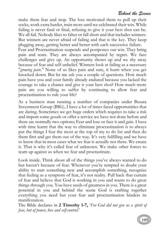 Behind the Scenes
109
make them fear and stop. The loss motivated them to pull up their
socks, work extra harder, train more until we celebrated their win. While
failing is never fatal or final, refusing to give it your best shot can be.
We all fail. Nobody likes to falter or fall short and that includes winners.
But winners are never afraid of failing and that is the key. They keep
plugging away, getting better and better with each successive failure.
Fear and Procrastination suspends and postpones our win. They bring
pain and tears. They are always accompanied by regret. We face
challenges and give up. An opportunity shows up and we shy away
because of fear and self-unbelief. Winners look at failing as a necessary
"growing pain." None of us likes pain and sure, it hurts when you get
knocked down. But let me ask you a couple of questions. How much
pain have you and your family already endured because you lacked the
courage to take a chance and give it your best shot? How much more
pain are you willing to suffer by continuing to allow fear and
procrastination to rule your life?
As a business man running a number of companies under Busara
Investment Group (BIG), I have a lot of times faced opportunities that
are daring. Sometimes we get huge orders which requires to take a risk
and import some goods or offer a service we have not done before and
there are normally two options; Fear and lose or face it and gain. I have
with time learnt that the way to eliminate procrastination is to always
put the things I fear the most at the top of my to do list and then do
them first and get them out of the way. It’s very fulfilling and we have
to know that in most cases what we fear is actually not there. We create
it. That is why it’s called fear of unknown. We make other forces to
team up against us when we fear and procrastinate.
Look inside. Think about all of the things you’ve always wanted to do
but haven’t because of fear. Whenever you’re tempted to doubt your
ability to start something new and accomplish something, recognize
that feeling as a symptom of fear, it’s not reality. Pull back that curtain
of fear and believe that God is working in you and wants to do great
things through you. You have seeds of greatness in you. There is a great
potential in you and behind the scene God is crafting together
everything you need but your fear and procrastination hinders its
manifestation.
The Bible declares in 2 Timothy 1-7, ‘For God did not give us a spirit of
fear, but of power, love and self-control.’
 