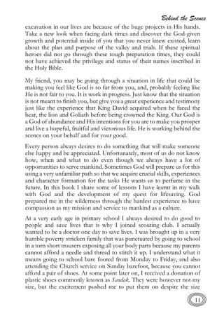 Behind the Scenes
11
excavation in our lives are because of the huge projects in His hands.
Take a new look when facing dark times and discover the God-given
growth and potential inside of you that you never knew existed, learn
about the plan and purpose of the valley and trials. If these spiritual
heroes did not go through these tough preparation times, they could
not have achieved the privilege and status of their names inscribed in
the Holy Bible.
My friend, you may be going through a situation in life that could be
making you feel like God is so far from you, and, probably feeling like
He is not fair to you. It is work in progress. Just know that the situation
is not meant to finish you, but give you a great experience and testimony
just like the experience that King David acquired when he faced the
bear, the lion and Goliath before being crowned the King. Our God is
a God of abundance and His intentions for you are to make you prosper
and live a hopeful, fruitful and victorious life. He is working behind the
scenes on your behalf and for your good.
Every person always desires to do something that will make someone
else happy and be appreciated. Unfortunately, most of us do not know
how, when and what to do even though we always have a lot of
opportunities to serve mankind. Sometimes God will prepare us for this
using a very unfamiliar path so that we acquire crucial skills, experiences
and character formation for the tasks He wants us to perfume in the
future. In this book I share some of lessons I have learnt in my walk
with God and the development of my quest for lifesaving. God
prepared me in the wilderness through the hardest experience to have
compassion as my mission and service to mankind as a culture.
At a very early age in primary school I always desired to do good to
people and save lives that is why I joined scouting club. I actually
wanted to be a doctor one day to save lives. I was brought up in a very
humble poverty stricken family that was punctuated by going to school
in a torn short trousers exposing all your body parts because my parents
cannot afford a needle and thread to stitch it up. I understand what it
means going to school bare footed from Monday to Friday, and also
attending the Church service on Sunday barefoot, because you cannot
afford a pair of shoes. At some point later on, I received a donation of
plastic shoes commonly known as Sandak. They were however not my
size, but the excitement pushed me to put them on despite the size
 