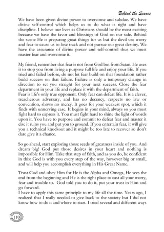 Behind the Scenes
110
We have been given divine power to overcome and subdue. We have
divine self-control which helps us to do what is right and have
discipline. I believe our lives as Christians should be the most exciting
because we have the favor and blessings of God on our side. Behind
the scene He is preparing great things for us but the devil use worry
and fear to cause us to lose track and not pursue our great destiny. We
have the assurance of divine power and self-control thus we must
master fear and overcome it.
My friend, remember that fear is not from God but from Satan. He uses
it to stop you from living a purpose full life and enjoy your life. If you
tried and failed before, do not let fear build on that foundation rather
build success on that failure. Failure is only a temporary change in
direction to set you straight for your next success. Close the fear
department in your life and replace it with the department of faith.
Fear is life's only true opponent. Only fear can defeat life. It is a clever,
treacherous adversary, and has no decency, respects no law or
convention, shows no mercy. It goes for your weakest spot, which it
finds with unnerving ease. It begins in your mind, always so you must
fight hard to express it. You must fight hard to shine the light of words
upon it. You have to purpose and commit to defeat fear and master it
else it ruins you and put you to ground. If you entertain fear, it will give
you a technical knockout and it might be too late to recover so don’t
dare give it a chance.
So go ahead, start exploring those seeds of greatness inside of you. And
dream big! God put those desires in your heart and nothing is
impossible for Him. Take that step of faith, and as you do, be confident
in this: God is with you every step of the way, however big or small,
and will help you accomplish everything in His Great Name.
Trust God and obey Him for He is the Alpha and Omega, He sees the
end from the beginning and He is the right place to cast all your worry,
fear and trouble to. God told you to do it, put your trust in Him and
go forward.
I have to apply this same principle to my life all the time. Years ago, I
realized that I really needed to give back to the society but I did not
know how to do it and where to start. I tried several and different ways
 