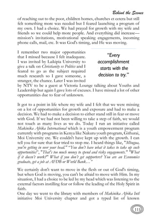 Behind the Scenes
111
of reaching out to the poor, children homes, churches et cetera but still
felt something more was needed but I feared launching a program of
my own. I had a choice. We had prayed for growth with my wife and
friends so we could help more people. And everything did increase—
mission’s invitations, motivational speaking engagements, incoming
phone calls, mail, etc. It was God's timing, and He was moving.
I remember two major opportunities
that I missed because I felt inadequate.
I was invited by Laikipia University to
give a talk on Christianity vs Politics and I
feared to go as the subject required
much research so I gave someone, a
stranger, the chance. Later I was invited
by NTV to be a guest at Victoria Lounge talking about Youths and
Leadership but again I gave lots of excuses. I have missed a lot of other
opportunities due to fear of unknown.
It got to a point in life where my wife and I felt that we were missing
on a lot of opportunities for growth and exposure and had to make a
decision. We had to make a decision to either stand still in fear or move
with God. If we had not been willing to take a step of faith, we would
not touch as many lives as we do. Today I run an initiative called
Makinika Afrika International which is a youth empowerment program
currently with programs in Kenya like Nakuru youth program, Githurai,
Moi University etc. We couldn't have kept up with the growth. I can
tell you for sure that fear tried to stop me. I heard things like, "Mbugua,
you're getting in over your head." “You don’t have what it takes to take up such
opportunities”, "That's too much money to spend and risky engagements." "What
if it doesn’t work?" What if you don’t get supporters? You are an Economics
graduate, get a job at AFDB or World Bank…”
We certainly don't want to move in the flesh or out of God's timing,
but when God is moving, you can't be afraid to move with Him. In my
situation, I had a choice to be led by my head which was listening to the
external factors instilling fear or follow the leading of the Holy Spirit in
faith.
One day we went to the library with members of Makinika Afrika Intl
initiative Moi University chapter and got a typed list of known
“Every
accomplishment
starts with the
decision to try.”
 