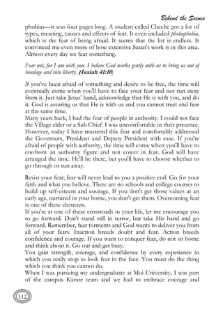 Behind the Scenes
112
phobias—it was four pages long. A student called Cheche got a lot of
types, meaning, causes and effects of fear. It even included phobaphobia,
which is the fear of being afraid. It seems that the list is endless. It
convinced me even more of how extensive Satan's work is in this area.
Almost every day we fear something.
Fear not, for I am with you. I believe God works gently with us to bring us out of
bondage and into liberty. (Isaiah 41:10)
If you've been afraid of something and desire to be free, the time will
eventually come when you'll have to face your fear and not run away
from it. Just take Jesus' hand, acknowledge that He is with you, and do
it. God is assuring us that He is with us and you cannot trust and fear
at the same time.
Many years back, I had the fear of people in authority. I could not face
the Village elder or a Sub Chief. I was uncomfortable in their presence.
However, today I have mastered this fear and comfortably addressed
the Governors, President and Deputy President with ease. If you're
afraid of people with authority, the time will come when you'll have to
confront an authority figure and not cower in fear. God will have
arranged the time. He'll be there, but you'll have to choose whether to
go through or run away.
Resist your fear; fear will never lead to you a positive end. Go for your
faith and what you believe. There are no schools and college courses to
build up self-esteem and courage. If you don't get those values at an
early age, nurtured in your home, you don't get them. Overcoming fear
is one of these elements.
If you're at one of these crossroads in your life, let me encourage you
to go forward. Don't stand still in terror, but take His hand and go
forward. Remember, fear torments and God wants to deliver you from
all of your fears. Inaction breeds doubt and fear. Action breeds
confidence and courage. If you want to conquer fear, do not sit home
and think about it. Go out and get busy.
You gain strength, courage, and confidence by every experience in
which you really stop to look fear in the face. You must do the thing
which you think you cannot do.
When I was pursuing my undergraduate at Moi University, I was part
of the campus Karate team and we had to embrace courage and
 