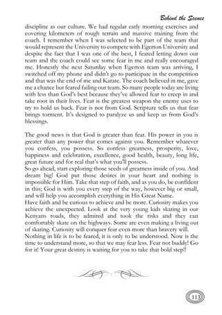 Behind the Scenes
113
discipline as our culture. We had regular early morning exercises and
covering kilometers of rough terrain and massive training from the
coach. I remember when I was selected to be part of the team that
would represent the University to compete with Egerton University and
despite the fact that I was one of the best, I feared letting down our
team and the coach could see some fear in me and really encouraged
me. Honestly the next Saturday when Egerton team was arriving, I
switched off my phone and didn’t go to participate in the competition
and that was the end of me and Karate. The coach believed in me, gave
me a chance but feared failing our team. So many people today are living
with less than God’s best because they’ve allowed fear to creep in and
take root in their lives. Fear is the greatest weapon the enemy uses to
try to hold us back. Fear is not from God. Scripture tells us that fear
brings torment. It’s designed to paralyze us and keep us from God’s
blessings.
The good news is that God is greater than fear. His power in you is
greater than any power that comes against you. Remember whatever
you confess, you possess. So confess greatness, prosperity, love,
happiness and celebration, excellence, good health, beauty, long life,
great future and for real that’s what you'll possess.
So go ahead, start exploring those seeds of greatness inside of you. And
dream big! God put those desires in your heart and nothing is
impossible for Him. Take that step of faith, and as you do, be confident
in this; God is with you every step of the way, however big or small,
and will help you accomplish everything in His Great Name.
Have faith and be curious to achieve and be more. Curiosity makes you
achieve the unexpected. Look at the very young kids skating in our
Kenyans roads, they admired and took the risks and they can
comfortably skate on the highways. Some are even making a living out
of skating. Curiosity will conquer fear even more than bravery will.
Nothing in life is to be feared, it is only to be understood. Now is the
time to understand more, so that we may fear less. Fear not buddy! Go
for it! Your great destiny is waiting for you to take that bold step!!
 