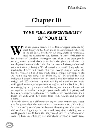 Behind the Scenes
114
Chapter 10
TAKE FULL RESPONSIBILITY
OF YOUR LIFE
e all are given chances in life. Unique opportunities to be
great. Everyone has been put in an environment where he
or she can excel. Whether in suburbs, ghetto or rural areas,
there are experiences and lessons in those environments
that if harnessed can thrust us to greatness. Most of the great people
we see, know or read about came from the ghetto, rural areas or
hardship environments where they had to make a decision, endure and
workout their way through. We all should understand clearly what we
need in life; I have met people of whom I could imagine how easily
their life would be if at all they would stop copying other people's life
and start being real living their dream life. We understand that our
background doesn't matter but we should also remember that our
background differs, when they were running with reasons, you were
walking with reasons, when you were struggling to find school fees, they
were struggling to buy a new car and a house, you then started your first
job together but you had to support your family as the first priority and
they were busy spending their income for their own needs building their
dream life with what they make from both parents and personal
income.
There will always be a difference among us, what matters now is not
how fast you run but whether or not you complete the race. If you have
God, time and yourself you can become absolutely anything you ever
wish or desire. I grew up in church and every time a visiting pastor
would preach I would hope that they would give me a “Rhema word”
from the Lord regarding my life and which direction it would take.
W
 