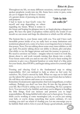 Behind the Scenes
115
Throughout my life, on many different occasions, various people have
spoken prophetic words into my life. Some have come to pass, some
are yet to happen but all these is because
of a greater desire of pursuing my destiny
and purpose.
I had to learn to hear God’s voice for
myself and stop depending on others
regarding my future. When it comes to
the future and hoping for glimpses into it, we begin playing a dangerous
game. We have the spirit of prophesy within and by the words of our
mouth we can create and forge the direction to which our life will take.
The bottom line is, your future starts with you. You and I have such
incredible power inside of us, we sadly have so many limitations and
restrictions placed on it, some of us have even forgotten how to harness
that power. Now, I’m not talking about some crazy inner abilities or old
age stuff, I’m purely talking about our ability to dream, plot and plan.
Our ability to see the bigger picture and start the journey to pursue it.
We need to envision our future – imagine what we want it to look like,
dream about it, and work towards turning that dream into a reality.
Your future starts with you and no one else. If you’ve been waiting for
someone to give you a financial handout or some kind of a blue print
for your future, then STOP it, and begin taking action for yourself, right
now.
Trusting and obeying God is the fundamental step to taking
responsibility. He’s not inclined to help us when we feel sorry for
ourselves. No, God is moved by faith. When we step out in faith and
use the talents He’s given us, we show that we trust God, that we believe
He will bless our actions and cause us to succeed.
Sometimes God presents opportunities that look insignificant, or rather
ordinary. Perhaps you don’t see how they fit into the big picture for
your life. But if God is asking you to do something, He has a purpose
for it. You just need to be faithful, and when you’re diligent in handling
the little things, God can increase and promote you to larger
responsibilities. By being faithful with what you’ve been given. You may
think you’re working at some meaningless job, or you’re just raising
your kids, or you’re doing something that seems ordinary, it’s not
exciting; you can’t see where it’s leading you. Let me encourage you to
be faithful. Stick with it. Give it your all. Keep a good attitude, and God
“Little by little
one walks far”
 