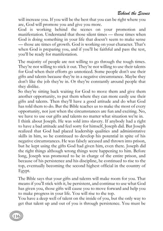 Behind the Scenes
116
will increase you. If you will be the best that you can be right where you
are, God will promote you and give you more.
God is working behind the scenes on your promotion and
manifestation. Understand that those silent times — those times when
God is doing something in your life that doesn’t seem to make sense
— those are times of growth. God is working on your character. That’s
when God is preparing you, and if you’ll be faithful and pass the test,
you’ll be ready for manifestation.
The majority of people are not willing to go through the tough times.
They’re not willing to stick it out. They’re not willing to use their talents
for God when their efforts go unnoticed. Some people don’t use their
gifts and talents because they’re in a negative circumstance. Maybe they
don’t like the job they’re in. Or they’re constantly around people that
they dislike.
So they’re sitting back waiting for God to move them and give them
another opportunity, to put them where they can more easily use their
gifts and talents. Then they’ll have a good attitude and do what God
has told them to do. But the Bible teaches us to make the most of every
opportunity, not just when the circumstances are fun and exciting. No,
we have to use our gifts and talents no matter what situation we’re in.
I think about Joseph. He was sold into slavery. If anybody had a right
to have a bad attitude and feel sorry for himself, Joseph did. But Joseph
realized that God had placed leadership qualities and administrative
skills in him, so he continued to develop his potential in spite of his
negative circumstances. He was falsely accused and thrown into prison,
but he kept using the gifts God had given him, even there. Joseph did
the right things although wrong things were happening to him. Before
long, Joseph was promoted to be in charge of the entire prison, and
because of his persistence and his discipline, he continued to rise to the
top, eventually becoming the second highest official in the country of
Egypt.
The Bible says that your gifts and talents will make room for you. That
means if you’ll stick with it, be persistent, and continue to use what God
has given you, those gifts will cause you to move forward and help you
to make progress in your life. You will rise to the top.
You have a deep well of talent on the inside of you, but the only way to
get that talent up and out of you is through persistence. You must be
 