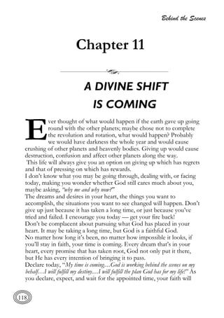 Behind the Scenes
118
Chapter 11
A DIVINE SHIFT
IS COMING
ver thought of what would happen if the earth gave up going
round with the other planets; maybe chose not to complete
the revolution and rotation, what would happen? Probably
we would have darkness the whole year and would cause
crushing of other planets and heavenly bodies. Giving up would cause
destruction, confusion and affect other planets along the way.
This life will always give you an option on giving up which has regrets
and that of pressing on which has rewards.
I don’t know what you may be going through, dealing with, or facing
today, making you wonder whether God still cares much about you,
maybe asking, “why me and why now?"
The dreams and desires in your heart, the things you want to
accomplish, the situations you want to see changed will happen. Don’t
give up just because it has taken a long time, or just because you’ve
tried and failed. I encourage you today — get your fire back!
Don’t be complacent about pursuing what God has placed in your
heart. It may be taking a long time, but God is a faithful God.
No matter how long it’s been, no matter how impossible it looks, if
you’ll stay in faith, your time is coming. Every dream that’s in your
heart, every promise that has taken root, God not only put it there,
but He has every intention of bringing it to pass.
Declare today, “My time is coming…God is working behind the scenes on my
behalf…I will fulfill my destiny…I will fulfill the plan God has for my life!” As
you declare, expect, and wait for the appointed time, your faith will
E
 