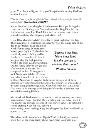 Behind the Scenes
119
grow. Your hope will grow. And you’ll step into the destiny God has
in store for you.
“For the vision is yet for an appointed time…though it tarry, wait for it, it will
come to pass.” (Habakkuk 2:3)KJV).
Know that God is working behind the scenes. He is perfecting that
concerns you. Don’t give up! Instead, start thanking Him for His
faithfulness in your life. Thank Him for His promise that He is a
rewarder of those who diligently seek after Him!
Great Bible characters didn’t live a life of great exploits every day.
They lived most of their lives the same way you do, taking care of the
day-to-day things. Take the life of
Noah, for instance. It must have
been a great day for Noah when the
rain finally started falling and his
family raced onto the ark. And it
was probably the high point of
Noah’s life when God brought him
and his family safely to dry ground
after months on the ark. But
compared to the 120 long years it
took Noah to build the ark, these
brief chapters in his life were almost
nothing. Noah had to keep his faith strong through all of those
ordinary days while building the ark so that when God was ready to
do something great through him, Noah was ready too. What does
God want to do through you? Being faithful today is another step
toward discovering His best.
My friend, ask God to make you sensitive to His working in everyday
occurrences. Thank Him that He is working on your behalf even if
you cannot see answers to some of your prayers yet. He is behind the
scenes crafting it out for you, believe it.
Keep asking. Keep seeking. Keep knocking on the door, and it will be
opened to you.
The whole world knows about Oprah Winfrey, but if you do not
know her, let me share briefly about her. Oprah dealt with a lot
“Success is not final,
failure is not fatal:
it is the courage to
continue that counts.”
Winston Churchil
 