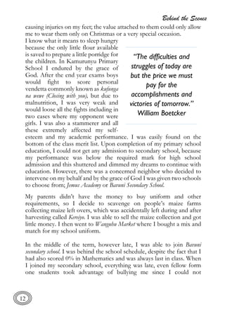 Behind the Scenes
12
causing injuries on my feet; the value attached to them could only allow
me to wear them only on Christmas or a very special occasion.
I know what it means to sleep hungry
because the only little flour available
is saved to prepare a little porridge for
the children. In Kamurunyu Primary
School I endured by the grace of
God. After the end year exams boys
would fight to score personal
vendetta commonly known as kufunga
na wewe (Closing with you), but due to
malnutrition, I was very weak and
would loose all the fights including in
two cases where my opponent were
girls. I was also a stammerer and all
these extremely affected my self-
esteem and my academic performance. I was easily found on the
bottom of the class merit list. Upon completion of my primary school
education, I could not get any admission to secondary school, because
my performance was below the required mark for high school
admission and this shuttered and dimmed my dreams to continue with
education. However, there was a concerned neighbor who decided to
intervene on my behalf and by the grace of God I was given two schools
to choose from; Jemus Academy or Bavuni Secondary School.
My parents didn’t have the money to buy uniform and other
requirements, so I decide to scavenge on people’s maize farms
collecting maize left overs, which was accidentally left during and after
harvesting called Kereiyo. I was able to sell the maize collection and got
little money. I then went to Wanguhu Market where I bought a mix and
match for my school uniform.
In the middle of the term, however late, I was able to join Bavuni
secondary school. I was behind the school schedule, despite the fact that I
had also scored 0% in Mathematics and was always last in class. When
I joined my secondary school, everything was late, even fellow form
one students took advantage of bullying me since I could not
“The difficulties and
struggles of today are
but the price we must
pay for the
accomplishments and
victories of tomorrow.”
William Boetcker
 