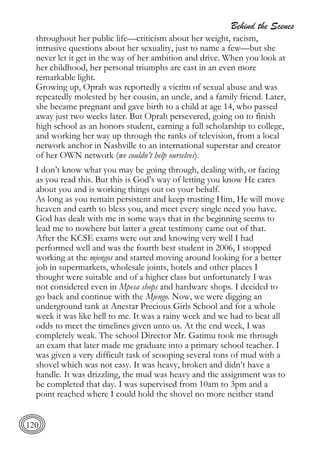 Behind the Scenes
120
throughout her public life—criticism about her weight, racism,
intrusive questions about her sexuality, just to name a few—but she
never let it get in the way of her ambition and drive. When you look at
her childhood, her personal triumphs are cast in an even more
remarkable light.
Growing up, Oprah was reportedly a victim of sexual abuse and was
repeatedly molested by her cousin, an uncle, and a family friend. Later,
she became pregnant and gave birth to a child at age 14, who passed
away just two weeks later. But Oprah persevered, going on to finish
high school as an honors student, earning a full scholarship to college,
and working her way up through the ranks of television, from a local
network anchor in Nashville to an international superstar and creator
of her OWN network (we couldn’t help ourselves).
I don’t know what you may be going through, dealing with, or facing
as you read this. But this is God’s way of letting you know He cares
about you and is working things out on your behalf.
As long as you remain persistent and keep trusting Him, He will move
heaven and earth to bless you, and meet every single need you have.
God has dealt with me in some ways that in the beginning seems to
lead me to nowhere but latter a great testimony came out of that.
After the KCSE exams were out and knowing very well I had
performed well and was the fourth best student in 2006, I stopped
working at the mjengos and started moving around looking for a better
job in supermarkets, wholesale joints, hotels and other places I
thought were suitable and of a higher class but unfortunately I was
not considered even in Mpesa shops and hardware shops. I decided to
go back and continue with the Mjengo. Now, we were digging an
underground tank at Anestar Precious Girls School and for a whole
week it was like hell to me. It was a rainy week and we had to beat all
odds to meet the timelines given unto us. At the end week, I was
completely weak. The school Director Mr. Gatimu took me through
an exam that later made me graduate into a primary school teacher. I
was given a very difficult task of scooping several tons of mud with a
shovel which was not easy. It was heavy, broken and didn’t have a
handle. It was drizzling, the mud was heavy and the assignment was to
be completed that day. I was supervised from 10am to 3pm and a
point reached where I could hold the shovel no more neither stand
 