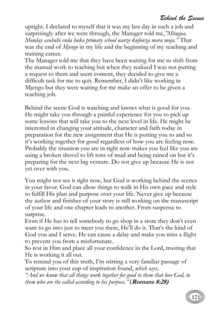 Behind the Scenes
121
upright. I declared to myself that it was my last day in such a job and
surprisingly after we were through, the Manager told me,”Mbugua,
Monday asubuhi enda huko primary school uanze kufunza mara moja.” That
was the end of Mjengo in my life and the beginning of my teaching and
training career.
The Manager told me that they have been waiting for me to shift from
the manual work to teaching but when they realized I was not putting
a request to them and seem content, they decided to give me a
difficult task for me to quit. Remember, I didn’t like working in
Mjengo but they were waiting for me make an offer to be given a
teaching job.
Behind the scene God is watching and knows what is good for you.
He might take you through a painful experience for you to pick up
some lessons that will take you to the next level in life. He might be
interested in changing your attitude, character and faith today in
preparation for the new assignment that He is putting you to and so
it’s working together for good regardless of how you are feeling now.
Probably the situation you are in right now makes you feel like you are
using a broken shovel to lift tons of mud and being rained on but it’s
preparing for the next big venture. Do not give up because He is not
yet over with you.
You might not see it right now, but God is working behind the scenes
in your favor. God can allow things to walk in His own pace and style
to fulfill His plan and purpose over your life. Never give up because
the author and finisher of your story is still working on the manuscript
of your life and one chapter leads to another. From suspense to
surprise.
Even if He has to tell somebody to go shop in a store they don’t even
want to go into just to meet you there, He’ll do it. That’s the kind of
God you and I serve. He can cause a delay and make you miss a flight
to prevent you from a misfortunate.
So rest in Him and place all your confidence in the Lord, trusting that
He is working it all out.
To remind you of this truth, I’m stirring a very familiar passage of
scripture into your cup of inspiration found, which says,
“And we know that all things work together for good to them that love God, to
them who are the called according to his purpose.” (Romans 8:28)
 