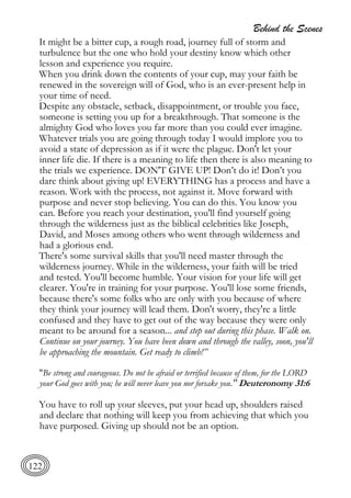 Behind the Scenes
122
It might be a bitter cup, a rough road, journey full of storm and
turbulence but the one who hold your destiny know which other
lesson and experience you require.
When you drink down the contents of your cup, may your faith be
renewed in the sovereign will of God, who is an ever-present help in
your time of need.
Despite any obstacle, setback, disappointment, or trouble you face,
someone is setting you up for a breakthrough. That someone is the
almighty God who loves you far more than you could ever imagine.
Whatever trials you are going through today I would implore you to
avoid a state of depression as if it were the plague. Don't let your
inner life die. If there is a meaning to life then there is also meaning to
the trials we experience. DON'T GIVE UP! Don’t do it! Don’t you
dare think about giving up! EVERYTHING has a process and have a
reason. Work with the process, not against it. Move forward with
purpose and never stop believing. You can do this. You know you
can. Before you reach your destination, you'll find yourself going
through the wilderness just as the biblical celebrities like Joseph,
David, and Moses among others who went through wilderness and
had a glorious end.
There's some survival skills that you'll need master through the
wilderness journey. While in the wilderness, your faith will be tried
and tested. You'll become humble. Your vision for your life will get
clearer. You're in training for your purpose. You'll lose some friends,
because there's some folks who are only with you because of where
they think your journey will lead them. Don't worry, they're a little
confused and they have to get out of the way because they were only
meant to be around for a season... and step out during this phase. Walk on.
Continue on your journey. You have been down and through the valley, soon, you'll
be approaching the mountain. Get ready to climb!”
"Be strong and courageous. Do not be afraid or terrified because of them, for the LORD
your God goes with you; he will never leave you nor forsake you." Deuteronomy 31:6
You have to roll up your sleeves, put your head up, shoulders raised
and declare that nothing will keep you from achieving that which you
have purposed. Giving up should not be an option.
 