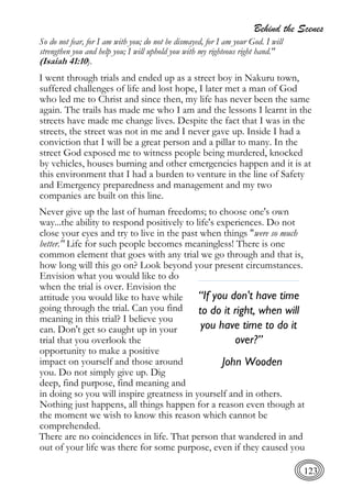Behind the Scenes
123
So do not fear, for I am with you; do not be dismayed, for I am your God. I will
strengthen you and help you; I will uphold you with my righteous right hand."
(Isaiah 41:10).
I went through trials and ended up as a street boy in Nakuru town,
suffered challenges of life and lost hope, I later met a man of God
who led me to Christ and since then, my life has never been the same
again. The trails has made me who I am and the lessons I learnt in the
streets have made me change lives. Despite the fact that I was in the
streets, the street was not in me and I never gave up. Inside I had a
conviction that I will be a great person and a pillar to many. In the
street God exposed me to witness people being murdered, knocked
by vehicles, houses burning and other emergencies happen and it is at
this environment that I had a burden to venture in the line of Safety
and Emergency preparedness and management and my two
companies are built on this line.
Never give up the last of human freedoms; to choose one's own
way...the ability to respond positively to life's experiences. Do not
close your eyes and try to live in the past when things "were so much
better." Life for such people becomes meaningless! There is one
common element that goes with any trial we go through and that is,
how long will this go on? Look beyond your present circumstances.
Envision what you would like to do
when the trial is over. Envision the
attitude you would like to have while
going through the trial. Can you find
meaning in this trial? I believe you
can. Don't get so caught up in your
trial that you overlook the
opportunity to make a positive
impact on yourself and those around
you. Do not simply give up. Dig
deep, find purpose, find meaning and
in doing so you will inspire greatness in yourself and in others.
Nothing just happens, all things happen for a reason even though at
the moment we wish to know this reason which cannot be
comprehended.
There are no coincidences in life. That person that wandered in and
out of your life was there for some purpose, even if they caused you
“If you don't have time
to do it right, when will
you have time to do it
over?”
John Wooden
 