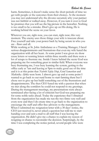 Behind the Scenes
124
harm. Sometimes, it doesn’t make sense the short periods of time we
get with people or the outcomes from their choices. At the moment
you may not understand why the divorce occurred, why your partner
was not faithful or walked away. However, if you turn it over to God
he promises that you will see the big picture in the hereafter. Nothing
is too small to be a mistake. Don’t give up on His doing, He is
working behind the scene on your favor.
Wherever you are, right now, you can start, right now; this very
moment. The enemy uses those things your wife is insecure about.
Free yourself and take your power back by being secure in who you
are - flaws and all.
While working at St. John Ambulance as a Training Manager, I faced
serious disappointments and frustrations that even my wife hated the
organization with all her heart. At some point I was given six show
cause letters or warning letters within three months and there were a
lot of setups to frustrate me. Inside I knew behind the scene God was
preparing me for something great in similar field. When everyone was
busy frustrating me, I was busy learning the system, getting to the
office early at 7am and leaving at 9pm to make good use of the time
and it is at this point that Nairobi Safety Shop, Good Samaritan and
Makinika Afrika were born. I almost gave up and at some point I
wanted to go back to our rural home to start farming there but I
chose not to give up but build something out of the frustrations and
disappointments. The then CEO hated me with a passion that when
we met along the corridors he could not respond to my greetings.
During the management meetings, my presentations were always
terminated after facing a lot of criticism but God was preparing me
for some noble tasks ahead. Today the experience that I obtained
from the organization has made me run the two firms very well and
every now and then I do create time to go back to the organization to
encourage the staff and offer free advisory to the management.
When I submitted my resignation letter with a 30 days’ notice, the
CEO just received it, never asked a question but told me to start
handing over and sent a mail to all staff that I was leaving the
organization. He didn’t give me a chance to explain my reason of
resigning or chance to reconsider the decision. Surprisingly, by the
time I was completing the notice period, several people who were
 