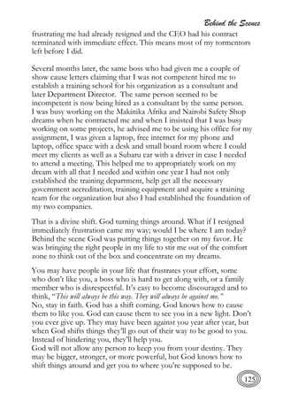Behind the Scenes
125
frustrating me had already resigned and the CEO had his contract
terminated with immediate effect. This means most of my tormentors
left before I did.
Several months later, the same boss who had given me a couple of
show cause letters claiming that I was not competent hired me to
establish a training school for his organization as a consultant and
later Department Director. The same person seemed to be
incompetent is now being hired as a consultant by the same person.
I was busy working on the Makinika Afrika and Nairobi Safety Shop
dreams when he contracted me and when I insisted that I was busy
working on some projects, he advised me to be using his office for my
assignment, I was given a laptop, free internet for my phone and
laptop, office space with a desk and small board room where I could
meet my clients as well as a Subaru car with a driver in case I needed
to attend a meeting. This helped me to appropriately work on my
dream with all that I needed and within one year I had not only
established the training department, help get all the necessary
government accreditation, training equipment and acquire a training
team for the organization but also I had established the foundation of
my two companies.
That is a divine shift. God turning things around. What if I resigned
immediately frustration came my way; would I be where I am today?
Behind the scene God was putting things together on my favor. He
was bringing the right people in my life to stir me out of the comfort
zone to think out of the box and concentrate on my dreams.
You may have people in your life that frustrates your effort, some
who don’t like you, a boss who is hard to get along with, or a family
member who is disrespectful. It’s easy to become discouraged and to
think, “This will always be this way. They will always be against me.”
No, stay in faith. God has a shift coming. God knows how to cause
them to like you. God can cause them to see you in a new light. Don’t
you ever give up. They may have been against you year after year, but
when God shifts things they’ll go out of their way to be good to you.
Instead of hindering you, they’ll help you.
God will not allow any person to keep you from your destiny. They
may be bigger, stronger, or more powerful, but God knows how to
shift things around and get you to where you’re supposed to be.
 