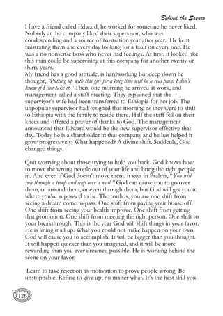 Behind the Scenes
126
I have a friend called Edward, he worked for someone he never liked.
Nobody at the company liked their supervisor, who was
condescending and a source of frustration year after year. He kept
frustrating them and every day looking for a fault on every one. He
was a no nonsense boss who never had feelings. At first, it looked like
this man could be supervising at this company for another twenty or
thirty years.
My friend has a good attitude, is hardworking but deep down he
thought, “Putting up with this guy for a long time will be a real pain. I don’t
know if I can take it.” Then, one morning he arrived at work, and
management called a staff meeting. They explained that the
supervisor’s wife had been transferred to Ethiopia for her job. The
unpopular supervisor had resigned that morning as they were to shift
to Ethiopia with the family to reside there. Half the staff fell on their
knees and offered a prayer of thanks to God. The management
announced that Edward would be the new supervisor effective that
day. Today he is a shareholder in that company and he has helped it
grow progressively. What happened? A divine shift. Suddenly, God
changed things.
Quit worrying about those trying to hold you back. God knows how
to move the wrong people out of your life and bring the right people
in. And even if God doesn’t move them, it says in Psalms, “You will
run through a troop and leap over a wall.” God can cause you to go over
them, or around them, or even through them, but God will get you to
where you’re supposed to be. The truth is, you are one shift from
seeing a dream come to pass. One shift from paying your house off.
One shift from seeing your health improve. One shift from getting
that promotion. One shift from meeting the right person. One shift to
your breakthrough. This is the year God will shift things in your favor.
He is lining it all up. What you could not make happen on your own,
God will cause you to accomplish. It will be bigger than you thought.
It will happen quicker than you imagined, and it will be more
rewarding than you ever dreamed possible. He is working behind the
scene on your favor.
Learn to take rejection as motivation to prove people wrong. Be
unstoppable. Refuse to give up, no matter what. It’s the best skill you
 