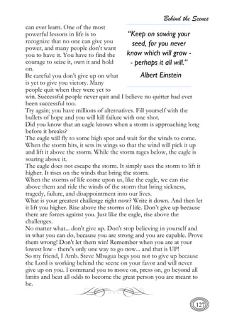 Behind the Scenes
127
can ever learn. One of the most
powerful lessons in life is to
recognize that no one can give you
power, and many people don’t want
you to have it. You have to find the
courage to seize it, own it and hold
on.
Be careful you don’t give up on what
is yet to give you victory. Many
people quit when they were yet to
win. Successful people never quit and I believe no quitter had ever
been successful too.
Try again; you have millions of alternatives. Fill yourself with the
bullets of hope and you will kill failure with one shot.
Did you know that an eagle knows when a storm is approaching long
before it breaks?
The eagle will fly to some high spot and wait for the winds to come.
When the storm hits, it sets its wings so that the wind will pick it up
and lift it above the storm. While the storm rages below, the eagle is
soaring above it.
The eagle does not escape the storm. It simply uses the storm to lift it
higher. It rises on the winds that bring the storm.
When the storms of life come upon us, like the eagle, we can rise
above them and ride the winds of the storm that bring sickness,
tragedy, failure, and disappointment into our lives.
What is your greatest challenge right now? Write it down. And then let
it lift you higher. Rise above the storms of life. Don’t give up because
there are forces against you. Just like the eagle, rise above the
challenges.
No matter what... don't give up. Don't stop believing in yourself and
in what you can do, because you are strong and you are capable. Prove
them wrong! Don't let them win! Remember when you are at your
lowest low - there's only one way to go now... and that is UP!
So my friend, I Amb. Steve Mbugua begs you not to give up because
the Lord is working behind the scene on your favor and will never
give up on you. I command you to move on, press on, go beyond all
limits and beat all odds to become the great person you are meant to
be.
“Keep on sowing your
seed, for you never
know which will grow -
- perhaps it all will.”
Albert Einstein
 