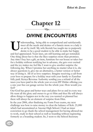 Behind the Scenes
128
Chapter 12
DIVINE ENCOUNTERS
nderstanding, being able to comprehend and satisfactorily
meet all the needs and desires of a fiancée more so a lady is
an art by itself. My wife Keziah has taught me to purposely
desire to be a good student to be able to make her happy
and feel appreciated. Years later, am still learning and get reminded.
One thing about her is that she likes surprises more than promises.
Any time I buy her a gift, an item, furniture for our house or takes her
for a holiday without notifying her in advance, she gets over excited
and the joy makes me feel like I want to give another surprise the
following day. When I promise her anything no matter what it is, she
always questions it, give me an alternative, a better version or better
way of doing it. All of us love surprises. Imagine receiving a call from
your boss to prepare for a holiday treat with your family to Zanzibar
fully paid. Kenya Revenue Authority sending you a refund of all the
taxes you have paid in the whole year or even DT Dobie offering you
a one year free car garage service for the whole year. How would you
feel?
Our God has great and better ways and plans for us and in every way
He want all the glory and owner to go to Him and thus He will always
allow things to happen not in the way you wanted or planned but
there will always be an element of surprise from Him.
In the year 2006, after finalizing my Form Four exams, my next
challenge was how to raise money to clear the balance of Ksh. 21,000
which had accumulated at Anestar High School. I had an inner
conviction to go thank the school management for having allowed me
to work, study in their school as well as boarding without registering
formerly as a boarding student. So, I went to the School Secretary
U
 