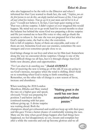 Behind the Scenes
129
who also happened to be the wife to the Director and when I
informed her that I just wanted to thank her, she said, “Stephen, you are
the first person to ever do this, am deeply touched and because of this, I have paid
all your school fees balance. Now go say hi to your mum and tell her to be at
peace.” I could not believe it. In fact, I just kept quiet staring at her.
That was a divine surprise. I didn’t expect or ever imagined this would
happen. My mind was set to go work hard for several months to clear
the balance but behind the scene God was preparing a divine surprise
and He just wanted me to hear His voice to obey and go thank the
secretary to release it. Am sure she was not prepared for it but when
God’s surprise came, she had to obey the conviction.
Life is full of surprises. Some of them are enjoyable, and some of
them are not. Sometime God uses our enemies, sometimes He uses
strangers and even sometimes people close to us.
God brings change in our lives and when we let Him lead. Somewhere
along the way we encounter divine surprises. Change is one of the
most difficult things we all face, but it is through change that God
births new dreams, plans and opportunities.
“For I am about to do something new.” (Isaiah 43:19)NLT.
Part of receiving the new is letting go of the old. If you are going to
see God’s increase, recognize when the wind is shifting. Don’t hold
on to something when God is trying to birth something new.
Remember, on the other side of change is a new season of favor,
increase and abundance.
When watching the 2018 London
Marathon, Dibaba and Mary started
the race on a higher gear and speed,
obviously Vivian was preparing for
position 3 and below and she
continued running with her pace
without giving up. A divine surprise
was waiting ahead. Both the
champions ahead got exhausted and could not keep up with their pace
and this gave Vivian a better chance of comfortably winning the race.
Many are the time when good things happen after bad things have
happened, we feel disappointed, we cry, mourn and complain but
after a while the outcome and end up become glorious and we all
“Nothing great in the
world has ever been
accomplished without
passion.”
 