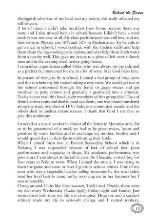 Behind the Scenes
13
distinguish who was of my level and my senior, this really affected my
self-esteem.
A lot of times, I didn’t take breakfast from home because there was
none and I also missed lunch in school because I didn’t have a meal
card. It was not easy at all. My class performance was still low, and my
best score in Physics was 16% and 32% in Mathematics. To be able to
get a meal in school, I would collude with the kitchen staffs and help
them clean the big cooking pans (sufuria) and also help them fetch water
from a nearby well. This gave me access to a plate of left over at lunch
time and in the evening meal before going home.
I remember a gentleman called Ouko who was always on my side and
as a prefect he intervened for me in a lot of ways. May God bless him.
In pursuit of trying to fit in school, I joined a bad group of drug users
and this is where my life started taking a new twist. We could get out of
the school compound through the fence or panya routes and get
involved in petty crimes and gradually I graduated into a criminal.
Today as you read this book, eight members of this group died. Two of
them became touts and died in road accidents, one was found murdered
along the road, two died of HIV/Aids, one committed suicide and the
others died in unclear circumstances. I thank that God I am alive to
give this testimony.
I worked as a casual worker in almost all the farms in Murunyu area, for
us to be guaranteed of a meal, we had to be given maize, beans and
potatoes by some families and in exchange my mother, brother and I
would spend days in their farms cultivating their lands.
When I joined form two at Bavuni Secondary School which is in
Nakuru, I was suspended because of lack of school fees, poor
performance and engaging in drugs. My academic performance was
poor since I was always at the tail in class. So I became a street boy for
four years in Nakuru town. When I joined the streets, I was trying to
learn the game and soon or later I got into serious crimes. One of my
aunt who was a vegetable hawker selling tomatoes by the road sides,
tried her level best to tame me by involving me in her business but I
was untamable.
I hang around Clubs like Coco Savanah, Taidy’s and Dimples, these were
my den every Wednesday (Ladies night), Friday night and Sunday Jam
session and with time my life was corrupted. Drug use and a careless
attitude made my life to seriously change and I started robbery,
 