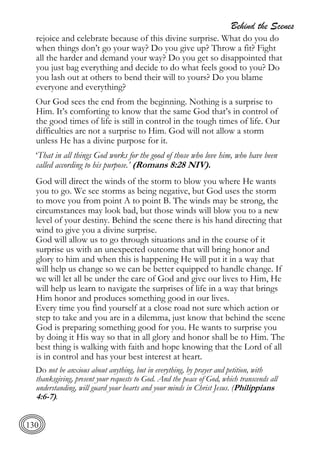 Behind the Scenes
130
rejoice and celebrate because of this divine surprise. What do you do
when things don’t go your way? Do you give up? Throw a fit? Fight
all the harder and demand your way? Do you get so disappointed that
you just bag everything and decide to do what feels good to you? Do
you lash out at others to bend their will to yours? Do you blame
everyone and everything?
Our God sees the end from the beginning. Nothing is a surprise to
Him. It’s comforting to know that the same God that’s in control of
the good times of life is still in control in the tough times of life. Our
difficulties are not a surprise to Him. God will not allow a storm
unless He has a divine purpose for it.
‘That in all things God works for the good of those who love him, who have been
called according to his purpose.’ (Romans 8:28 NIV).
God will direct the winds of the storm to blow you where He wants
you to go. We see storms as being negative, but God uses the storm
to move you from point A to point B. The winds may be strong, the
circumstances may look bad, but those winds will blow you to a new
level of your destiny. Behind the scene there is his hand directing that
wind to give you a divine surprise.
God will allow us to go through situations and in the course of it
surprise us with an unexpected outcome that will bring honor and
glory to him and when this is happening He will put it in a way that
will help us change so we can be better equipped to handle change. If
we will let all be under the care of God and give our lives to Him, He
will help us learn to navigate the surprises of life in a way that brings
Him honor and produces something good in our lives.
Every time you find yourself at a close road not sure which action or
step to take and you are in a dilemma, just know that behind the scene
God is preparing something good for you. He wants to surprise you
by doing it His way so that in all glory and honor shall be to Him. The
best thing is walking with faith and hope knowing that the Lord of all
is in control and has your best interest at heart.
Do not be anxious about anything, but in everything, by prayer and petition, with
thanksgiving, present your requests to God. And the peace of God, which transcends all
understanding, will guard your hearts and your minds in Christ Jesus. (Philippians
4:6-7).
 