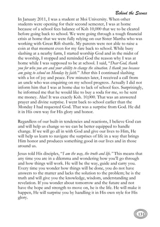Behind the Scenes
131
In January 2011, I was a student at Moi University. When other
students were opening for their second semester, I was at home
because of a school fees balance of Ksh 10,000 that we to be cleared
before going back to school. We were going through a tough financial
crisis at home that we were fully relying on our Sister Martha who was
working with Great Rift shuttle. My parents were not able to raise a
coin at that moment even for my fare back to school. While busy
slashing at a nearby farm, I started worship God and in the midst of
the worship, I stopped and reminded God the reason why I was at
home while I was supposed to be at school. I said, “Dear God, thank
you for who you are and your ability to change the situation. I thank you because
am going to school on Monday by faith.” After this I continued slashing
with a lot of joy and peace. Few minutes later, I received a call from
an uncle who was enquiring on my school progress. Actually I did not
inform him that I was at home due to lack of school fees. Surprisingly,
he informed me that he would like to buy a soda for me, so he sent
me money. Alas! It was exactly Ksh. 10,000. That was an answered
prayer and divine surprise. I went back to school earlier than the
Monday I had requested God. That was a surprise from God. He did
it in His own way for His glory and honor.
Regardless of our built-in tendencies and reactions, I believe God can
and will help us change so we can be better equipped to handle
change. If we will go all in with God and give our lives to Him, He
will help us learn to navigate the surprises of life in a way that brings
Him honor and produces something good in our lives and in those
around us.
Jesus told His disciples, “I am the way, the truth and life.” This means that
any time you are in a dilemma and wondering how you’ll go through
and how things will work. He will be the way, guide and carry you.
Every time you wonder how things will be done, you do not have
answers to the matter and lacks the solution to the problem; he is the
truth and will give you the knowledge, wisdom, understanding and
revelation. If you wonder about tomorrow and the future and not
have the hope and strength to move on, he is the life. He will make it
happen, He will surprise you by handling it in His own style for His
glory.
 