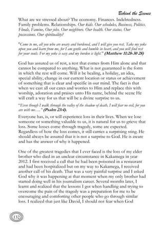 Behind the Scenes
132
What are we stressed about? The economy. Finances. Indebtedness.
Family problems. Relationships. Our kids. Our schedules, Business, Politics.
Floods, Famine, Our jobs. Our neighbors. Our health. Our status. Our
possessions. Our spirituality?
"Come to me, all you who are weary and burdened, and I will give you rest. Take my yoke
upon you and learn from me, for I am gentle and humble in heart, and you will find rest
for your souls. For my yoke is easy and my burden is light." (Matthew 11:28-30 28)
God has assured us of rest, a rest that comes from Him alone and that
cannot be compared to anything. What is not guaranteed is the form
in which the rest will come. Will it be healing, a holiday, an idea,
special ability, change in our current location or status or achievement
of something that is clear and specific in our mind. The fact is that
when we cast all our cares and worries to Him and replace this with
worship, adoration and praises unto His name, behind the scene He
will craft a way for us that will be a divine surprise to us.
“Even though I walk through the valley of the shadow of death, I will fear no evil, for you
are with me….” (Psalm 23:4).
Everyone has, is, or will experience loss in their lives. When we lose
someone or something valuable to us, it is natural for us to grieve that
loss. Some losses come through tragedy, some are expected.
Regardless of how the loss comes, it still carries a surprising sting. He
should always be assured that it is not a surprise to God. He is aware
and has the answer of why it happened.
One of the greatest tragedies that I ever faced is the loss of my elder
brother who died in an unclear circumstance in Kakamega in year
2012. I first received a call that he had been poisoned in a restaurant
and had been hospitalized but on my way to Kakamega, I received
another call of his death. That was a very painful surprise and I asked
God why it was happening at that moment when my only brother had
started doing well in his journalism career. Several months later, I
learnt and realized that the lessons I got when handling and trying to
overcome the pain of the tragedy was a preparation for me to be
encouraging and comforting other people who go through similar
loss. I realized that just like David, I should not fear when God
 