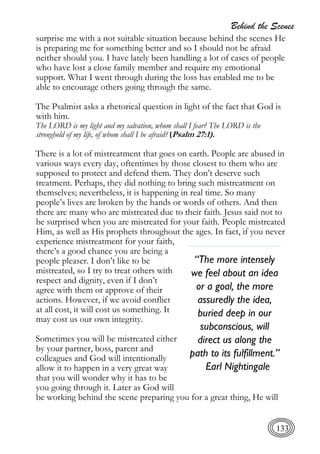Behind the Scenes
133
surprise me with a not suitable situation because behind the scenes He
is preparing me for something better and so I should not be afraid
neither should you. I have lately been handling a lot of cases of people
who have lost a close family member and require my emotional
support. What I went through during the loss has enabled me to be
able to encourage others going through the same.
The Psalmist asks a rhetorical question in light of the fact that God is
with him.
The LORD is my light and my salvation, whom shall I fear? The LORD is the
stronghold of my life, of whom shall I be afraid? (Psalm 27:1).
There is a lot of mistreatment that goes on earth. People are abused in
various ways every day, oftentimes by those closest to them who are
supposed to protect and defend them. They don’t deserve such
treatment. Perhaps, they did nothing to bring such mistreatment on
themselves; nevertheless, it is happening in real time. So many
people’s lives are broken by the hands or words of others. And then
there are many who are mistreated due to their faith. Jesus said not to
be surprised when you are mistreated for your faith. People mistreated
Him, as well as His prophets throughout the ages. In fact, if you never
experience mistreatment for your faith,
there’s a good chance you are being a
people pleaser. I don’t like to be
mistreated, so I try to treat others with
respect and dignity, even if I don’t
agree with them or approve of their
actions. However, if we avoid conflict
at all cost, it will cost us something. It
may cost us our own integrity.
Sometimes you will be mistreated either
by your partner, boss, parent and
colleagues and God will intentionally
allow it to happen in a very great way
that you will wonder why it has to be
you going through it. Later as God will
be working behind the scene preparing you for a great thing, He will
“The more intensely
we feel about an idea
or a goal, the more
assuredly the idea,
buried deep in our
subconscious, will
direct us along the
path to its fulfillment.”
Earl Nightingale
 