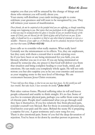 Behind the Scenes
134
surprise you that you will be amazed by the change of things and
those who mistreat you will testify about you.
Your enemy will distribute your cards inviting people to come
celebrate your greatness and will want to be recognized by you. They
will witness your season of manifestation.
Dear friends, do not be surprised at the painful trial you are suffering, as though something
strange were happening to you. But rejoice that you participate in the sufferings of Christ,
so that you may be overjoyed when his glory is revealed. If you are insulted because of the
name of Christ, you are blessed, for the Spirit of glory and of God rests on you. If you
suffer, it should not be as a murderer or thief or any other kind of criminal, or even as a
meddler. However, if you suffer as a Christian, do not be ashamed, but praise God that
you bear that name. (1 Peter 4:12-16)
Jesus calls us to consider what really matters. What really lasts?
Certainly not the mistreatment or its effects. Yes, they are unpleasant,
but they carry with them a reward that is worth rejoicing over.
So if you have been or are being mistreated for you faith, you are
blessed, whether you see it or not. If you are being mistreated or
abused by someone else, my prayer is that God will deliver you from
that situation and bring complete healing to your body, mind, and
emotions. He can make you completely whole again. He will not only
restore you but also surprise you as he use your enemies and accusers
as your stepping stone to the next level of blessings. We are
overcomers because Jesus Christ overcame.
"I have told you these things, so that in me you may have peace. In this world you will
have trouble. But take heart, I have overcome the world." John 16:33
Pain takes various forms. Physical suffering takes its toll and leaves
people exhausted and unable to think straight. It’s no fun. Some of
you live in constant physical pain, perhaps you suffer from some type
of chronic pain. People don’t understand what you go through until
they face it themselves. If you live relatively free from physical pain,
consider yourself very blessed. But for those in constant physical pain,
God knows your pain and He cares. Behind the scene He is preparing
a surprise for you. A great testimony and a new song for you.
There is also emotional pain. Some of you feel the deep devastation of
rejection. You’ve been so let down by another person or persons. It
 