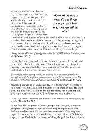 Behind the Scenes
135
leaves you feeling worthless and
disposable to such a point that you
might even despair for your life.
We’ve already mentioned the pain
of grief and the pain of
mistreatment. Some people know
little else than one form of pain or
another. In fact, some of you are
not surprised by pain at all because
you’ve dealt with it most of your life. God is about to surprise you in a
way that all the emotional pain that you have been going through will
be converted into a ministry that He will use to reach out to many
more on the same road that might not know how you are feeling or
how the journey has been, but I’m here to offer you some hope.
“Many are the afflictions of the righteous; But the LORD delivers him out of them
all.” (Psalm 34:19).
Life is filled with pain and affliction, but when you are living life with
God, there is hope for deliverance, hope for growth, and hope for
healing. He is in control. It is not a surprise to Him that you are in
that situation but He will surprise you out of it.
‘For our light and momentary troubles are achieving for us an eternal glory that far
outweighs them all. So we fix our eyes not on what is seen, but on what is unseen. For
what is seen is temporary, but what is unseen is eternal. (2 Corinthians 4:17-18).
See, that pain will all go away one day. It is fading away, it’s going to
be a past story but God doesn’t want it to just end like that. He want
glory and honor out of that so behind the scene He is crafting it, to
give you a surprise that you will celebrate and testify about it.
He will wipe every tear from their eyes. There will be no more death or mourning or crying
or pain. (Revelation 21:4).
As we face life’s surprises of stress, temptation, loss, mistreatment,
and pain, we might reach a place where we just expect the worst.
Perhaps we think we will save ourselves some pain if we keep our
expectations low. But that is not living. One ingredient of faith is high
expectations. Faith is the substance of things hoped for, longed for. It
“Above all, be true to
yourself, and if you
cannot put your heart
in it, take yourself out
of it.”
 