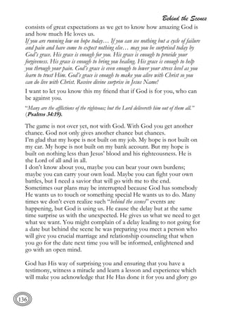 Behind the Scenes
136
consists of great expectations as we get to know how amazing God is
and how much He loves us.
If you are running low on hope today… If you can see nothing but a cycle of failure
and pain and have come to expect nothing else… may you be surprised today by
God’s grace. His grace is enough for you. His grace is enough to provide your
forgiveness. His grace is enough to bring you healing. His grace is enough to help
you through your pain. God’s grace is even enough to lower your stress level as you
learn to trust Him. God’s grace is enough to make you alive with Christ so you
can do live with Christ. Receive divine surprise in Jesus Name!
I want to let you know this my friend that if God is for you, who can
be against you.
“Many are the afflictions of the righteous; but the Lord delivereth him out of them all.”
(Psalms 34:19).
The game is not over yet, not with God. With God you get another
chance. God not only gives another chance but chances.
I’m glad that my hope is not built on my job. My hope is not built on
my car. My hope is not built on my bank account. But my hope is
built on nothing less than Jesus’ blood and his righteousness. He is
the Lord of all and in all.
I don’t know about you, maybe you can bear your own burdens;
maybe you can carry your own load. Maybe you can fight your own
battles, but I need a savior that will go with me to the end.
Sometimes our plans may be interrupted because God has somebody
He wants us to touch or something special He wants us to do. Many
times we don’t even realize such “behind the scenes” events are
happening, but God is using us. He cause the delay but at the same
time surprise us with the unexpected. He gives us what we need to get
what we want. You might complain of a delay leading to not going for
a date but behind the scene he was preparing you meet a person who
will give you crucial marriage and relationship counseling that when
you go for the date next time you will be informed, enlightened and
go with an open mind.
God has His way of surprising you and ensuring that you have a
testimony, witness a miracle and learn a lesson and experience which
will make you acknowledge that He Has done it for you and glory go
 
