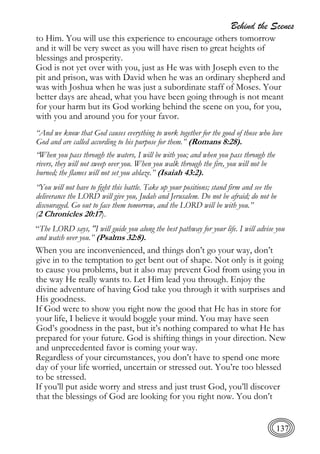 Behind the Scenes
137
to Him. You will use this experience to encourage others tomorrow
and it will be very sweet as you will have risen to great heights of
blessings and prosperity.
God is not yet over with you, just as He was with Joseph even to the
pit and prison, was with David when he was an ordinary shepherd and
was with Joshua when he was just a subordinate staff of Moses. Your
better days are ahead, what you have been going through is not meant
for your harm but its God working behind the scene on you, for you,
with you and around you for your favor.
“And we know that God causes everything to work together for the good of those who love
God and are called according to his purpose for them.” (Romans 8:28).
“When you pass through the waters, I will be with you; and when you pass through the
rivers, they will not sweep over you. When you walk through the fire, you will not be
burned; the flames will not set you ablaze.” (Isaiah 43:2).
“You will not have to fight this battle. Take up your positions; stand firm and see the
deliverance the LORD will give you, Judah and Jerusalem. Do not be afraid; do not be
discouraged. Go out to face them tomorrow, and the LORD will be with you.”
(2 Chronicles 20:17).
“The LORD says, "I will guide you along the best pathway for your life. I will advise you
and watch over you.” (Psalms 32:8).
When you are inconvenienced, and things don’t go your way, don’t
give in to the temptation to get bent out of shape. Not only is it going
to cause you problems, but it also may prevent God from using you in
the way He really wants to. Let Him lead you through. Enjoy the
divine adventure of having God take you through it with surprises and
His goodness.
If God were to show you right now the good that He has in store for
your life, I believe it would boggle your mind. You may have seen
God’s goodness in the past, but it’s nothing compared to what He has
prepared for your future. God is shifting things in your direction. New
and unprecedented favor is coming your way.
Regardless of your circumstances, you don’t have to spend one more
day of your life worried, uncertain or stressed out. You’re too blessed
to be stressed.
If you’ll put aside worry and stress and just trust God, you’ll discover
that the blessings of God are looking for you right now. You don’t
 
