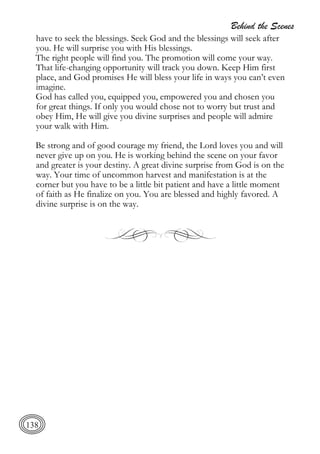 Behind the Scenes
138
have to seek the blessings. Seek God and the blessings will seek after
you. He will surprise you with His blessings.
The right people will find you. The promotion will come your way.
That life-changing opportunity will track you down. Keep Him first
place, and God promises He will bless your life in ways you can’t even
imagine.
God has called you, equipped you, empowered you and chosen you
for great things. If only you would chose not to worry but trust and
obey Him, He will give you divine surprises and people will admire
your walk with Him.
Be strong and of good courage my friend, the Lord loves you and will
never give up on you. He is working behind the scene on your favor
and greater is your destiny. A great divine surprise from God is on the
way. Your time of uncommon harvest and manifestation is at the
corner but you have to be a little bit patient and have a little moment
of faith as He finalize on you. You are blessed and highly favored. A
divine surprise is on the way.
 