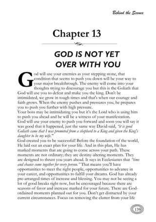 Behind the Scenes
139
Chapter 13
GOD IS NOT YET
OVER WITH YOU
od will use your enemies as your stepping stone, that
condition that seems to push you down will be your way to
your major breakthrough. The enemy will come into your
thoughts trying to discourage you but this is the Goliath that
God will use you to defeat and make you the king. Don't be
intimidated, we grow in tough times and that's when our courage and
faith grows. When the enemy pushes and pressures you, he prepares
you to push you further with high pressure.
Your boss may be intimidating you but it’s the Lord who is using him
to push you ahead and he will be a witness of your manifestation.
God will use your enemy to push you forward and soon you will say it
was good that it happened, just the same way David said, “it is good
Goliath came that I was promoted from a shepherd to a King and given the King's
daughter to be my wife."
God created you to be successful! Before the foundation of the world,
He laid out an exact plan for your life. And in this plan, He has
marked moments that are going to come across your path. These
moments are not ordinary; they are destiny-altering moments. They
are designed to thrust you years ahead. It says in Ecclesiastes that “time
and chance come together for every person.” That means you’ll have
opportunities to meet the right people, opportunities to advance in
your career, and opportunities to fulfill your dreams. God has already
pre-arranged times of increase and blessing. You may not be seeing a
lot of good breaks right now, but be encouraged because there are
seasons of favor and increase marked for your future. There are God-
ordained moments planned out for you. Don’t get distracted by your
current circumstances. Focus on removing the clutter from your life
G
 
