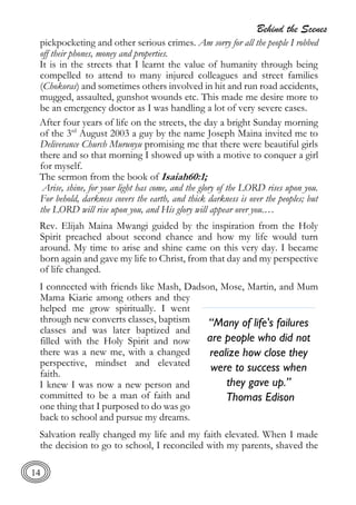 Behind the Scenes
14
pickpocketing and other serious crimes. Am sorry for all the people I robbed
off their phones, money and properties.
It is in the streets that I learnt the value of humanity through being
compelled to attend to many injured colleagues and street families
(Chokoras) and sometimes others involved in hit and run road accidents,
mugged, assaulted, gunshot wounds etc. This made me desire more to
be an emergency doctor as I was handling a lot of very severe cases.
After four years of life on the streets, the day a bright Sunday morning
of the 3rd
August 2003 a guy by the name Joseph Maina invited me to
Deliverance Church Murunyu promising me that there were beautiful girls
there and so that morning I showed up with a motive to conquer a girl
for myself.
The sermon from the book of Isaiah60:1;
Arise, shine, for your light has come, and the glory of the LORD rises upon you.
For behold, darkness covers the earth, and thick darkness is over the peoples; but
the LORD will rise upon you, and His glory will appear over you.…
Rev. Elijah Maina Mwangi guided by the inspiration from the Holy
Spirit preached about second chance and how my life would turn
around. My time to arise and shine came on this very day. I became
born again and gave my life to Christ, from that day and my perspective
of life changed.
I connected with friends like Mash, Dadson, Mose, Martin, and Mum
Mama Kiarie among others and they
helped me grow spiritually. I went
through new converts classes, baptism
classes and was later baptized and
filled with the Holy Spirit and now
there was a new me, with a changed
perspective, mindset and elevated
faith.
I knew I was now a new person and
committed to be a man of faith and
one thing that I purposed to do was go
back to school and pursue my dreams.
Salvation really changed my life and my faith elevated. When I made
the decision to go to school, I reconciled with my parents, shaved the
“Many of life's failures
are people who did not
realize how close they
were to success when
they gave up.”
Thomas Edison
 