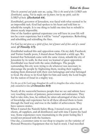 Behind the Scenes
141
Then he answered and spoke unto me, saying, This is the word of the LORD unto
Zerubbabel, saying, Not by might, nor by power, but by my spirit, said the
LORD of hosts. (Zechariah 4:6).
Zerubbabel, governor of Jerusalem, was faced with what seemed to be
an impossible task. God had spoken to his heart and told him to
rebuild the temple. It is one thing to build one time but to rebuild is
almost nearly impossible.
One of the hardest spiritual experience you will have in your life will
not be a new experience but it will be “revival” experiences. Refreshing
and rebuilding and rekindling the fires.
For God has not given us a spirit of fear, but of power and of love and of a sound
mind. (2 Timothy 1:7).
Zerubbabel realized this and opposition came. On my daily Facebook
and Twitter handle posts, I shared about Nehemiah a while ago. We
learned that Nehemiah came with the same vision, rebuild the city of
Jerusalem by its walls. In that story we learned of great opposition.
Zerubbabel was faced with the same challenges. The people
surrounding this city were trying to do whatever was necessary to
discourage the people by frightening them, stealing their supplies,
making them distracted with their own belongings and what belonged
to God. He chose to let God fight for him and surely the Lord fought
for the nation of Israel in a mighty way.
For the eyes of the Lord range throughout the earth to strengthen those whose hearts are
fully committed to him. (2 Chronicles 16:9)
Nearly all the successful business people that we see and admire have
very touching stories of patience, perseverance and endurance. They
had to take risks, lose, be robbed, be taken advantaged of due to lack
of knowledge and experience but in all these allowed them to learn
through the hard way and rose in the ladder of achievement. They
have success stories.
When I started the Nairobi Safety Shop, I trusted every person, all
clients, all suppliers, and all distributors and with time I learnt the hard
way. Some experiences were traumatizing to the point feeling like I
would not proceed with the business.
One day, a customer came to our shop to enquire on the varieties of
Personal Protective Equipment that we had in stock. I had travelled
 