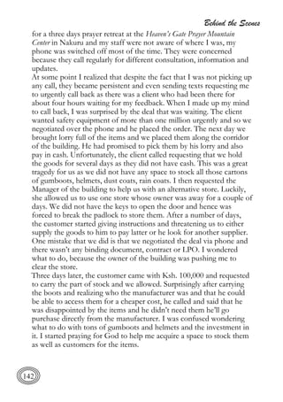 Behind the Scenes
142
for a three days prayer retreat at the Heaven’s Gate Prayer Mountain
Center in Nakuru and my staff were not aware of where I was, my
phone was switched off most of the time. They were concerned
because they call regularly for different consultation, information and
updates.
At some point I realized that despite the fact that I was not picking up
any call, they became persistent and even sending texts requesting me
to urgently call back as there was a client who had been there for
about four hours waiting for my feedback. When I made up my mind
to call back, I was surprised by the deal that was waiting. The client
wanted safety equipment of more than one million urgently and so we
negotiated over the phone and he placed the order. The next day we
brought lorry full of the items and we placed them along the corridor
of the building. He had promised to pick them by his lorry and also
pay in cash. Unfortunately, the client called requesting that we hold
the goods for several days as they did not have cash. This was a great
tragedy for us as we did not have any space to stock all those cartons
of gumboots, helmets, dust coats, rain coats. I then requested the
Manager of the building to help us with an alternative store. Luckily,
she allowed us to use one store whose owner was away for a couple of
days. We did not have the keys to open the door and hence was
forced to break the padlock to store them. After a number of days,
the customer started giving instructions and threatening us to either
supply the goods to him to pay latter or he look for another supplier.
One mistake that we did is that we negotiated the deal via phone and
there wasn’t any binding document, contract or LPO. I wondered
what to do, because the owner of the building was pushing me to
clear the store.
Three days later, the customer came with Ksh. 100,000 and requested
to carry the part of stock and we allowed. Surprisingly after carrying
the boots and realizing who the manufacturer was and that he could
be able to access them for a cheaper cost, he called and said that he
was disappointed by the items and he didn’t need them he’ll go
purchase directly from the manufacturer. I was confused wondering
what to do with tons of gumboots and helmets and the investment in
it. I started praying for God to help me acquire a space to stock them
as well as customers for the items.
 