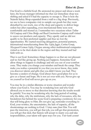 Behind the Scenes
143
Our God is a faithful God. He answered my prayer and about a week
later, the house manager informed me that our immediate shop was
shifting and asked if I had the capacity to occupy it. That is how the
Nairobi Safety Shop expanded from a stall to a big shop. Previously,
we use to have companies visit to sample our goods but they were
disturbed by our stock, size of the shop and capacity to deliver large
orders but after expanding, even international firms were now
comfortable and trusted us. I remember two occasions when Tullow
Oil Company and China Bridge and Road Construction Company staff visited
to assess our products and capacity. They openly said we did not
qualify to be their preferred supplier and thus we lost the
opportunities. We started receiving delegations, potential partners,
international manufacturing firms like Safety Jogger, Cortina Group,
Maxguard German Safety, Oxypas among other multinational companies
visited us to be their dealer in the region and they trusted and had
faith with us.
That is our God. Sometimes things happen to us that are not pleasant
and we feel like giving up. Nothing just happens. Sometime God
allow things to happen to challenge and stir you out of your comfort
zone. They make you change your mindset and break the camp. They
make you realize a potential in you that you never know, they make
you discover talents and gifts that you didn’t know you had. They
become a catalyst of change. God always have good plans for us to
give us a future and hope. He is not yet over with you. Never give up
on yourself as God will never give up on you.
You may be in a similar dilemma or worse situation and wonder
where your God is. You may be wondering how and why God
allowed you to move to that direction knowing that the results would
be painful. You may be wondering why the long period of waiting,
why the delay, why the misfortune, why the lack of resources, why the
breakdown but behind the scene God is preparing a testimony for you
that will bring glory to Him. Do not give up, surrender everything to
God, your worries, the uncertainties, the lack of capacity, all the
shortcomings are nothing to God. Victory comes from Him. You will
pass the interview, you will get that job, you will get that promotion,
you will get that deal, that fiancée will accept to marry you and take
responsibilities, your talent will open ways for you. Your bank account
 