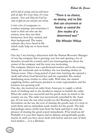 Behind the Scenes
144
will be full of savings and you will invest
with no dept. It’s your time, it’s your
season. Arise and Shine for God has
come to fight for you and give you victory.
I visit a lot of companies to
conduct trainings and sometimes I
want to find out who are the
owners, how they run their
businesses, how they started, and
their background. The major
setbacks they have faced in life
which really help me to learn from
others.
One day I was having a discussion with the Human Resource Manager
of one big company that is growing very fast and opening a lot of
branches around the country and I was interrogating her about the
owner of the company and the story was motivating.
The company director was a professional teacher and in the evening,
during the weekends and on holidays she was hawking clothes in
Nakuru town. After a long period of part-time hawking she opened a
small stall where God blessed her and she expanded. She started
distributing more clothes to other stalls. With time, she started
supplying clothes and beauty products to some supermarkets and the
business was growing well.
One day, she received an order from Asian guy to supply a whole
truck of clothing and so she decided to import to furnish the order.
When the order was successful and the goods were on transit to the
country via sea. The order was mysteriously cancelled by the Asian
guy. If you were the one what would you do? Bearing in mind the
investment on the sea, the cost of clearing the goods, lack of a store to
stock them and no immediate ready market for the goods. The lady
had perhaps taken a hefty loan from the bank and had to start the
process of clearing the good at port immediately. What would you do?
Probably it is your first import and its delicate and perishable goods,
maybe its stuff you have never dealt with before and not sure of their
local market…..it is a dilemma.
“There is no chance,
no destiny, and no fate
that can circumvent or
hinder or control the
firm resolve of a
determined soul.”
Ella Wheeler Wilcox
 