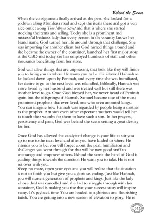 Behind the Scenes
145
When the consignment finally arrived at the port, she looked for a
godown along Mombasa road and kept the items there and got a very
nice outlet along Tom Mboya Street and that is where she started
stocking the items and selling. Today she is a prominent and
successful business lady that every person in the country knows her
brand name. God turned her life around through that challenge. She
was importing for another client but God turned things around and
she became the owner of the container, launched her first major store
at the CBD and today she has employed hundreds of staff and other
thousands benefitting from her store.
God will allow things that are unpleasant, that look like they will finish
you to bring you to where He wants you to be. He allowed Hannah to
be looked down upon by Peninah, and every time she was humiliated,
her desire to go to the next level was rekindled. Biblically, Hannah was
more loved by her husband and was treated well but still there was
another level to go. Once God blessed her, we never heard of Peninah
again but the offsprings of Hannah. Samuel became one of the most
prominent prophets that ever lived, one who even anointed kings.
You can imagine how Hannah was regarded by people being a mother
to the prophet. Am sure even other expectant mothers would tell her
to touch their wombs for them to have such a son. In her prayers,
persistency and pain, God was behind the scene setting a great destiny
for her.
Once God has allowed the catalyst of change in your life to stir you
up to rise to the next level and after you have landed to where He
intends you to be, you will forget about the pain, humiliation and
challenges you went through for that will be now good stuff to
encourage and empower others. Behind the scene the hand of God is
guiding things towards the direction He want you to take. He is not
yet over with you.
Weep no more, open your eyes and you will realize that the situation
is not to finish you but give you a glorious ending. Just like Hannah,
you will nurse a generation of prophets and kings. Just like the lady
whose deal was cancelled and she had to struggle through with her
container, God is making you rise that your success story will inspire
many. It’s payback time. You are headed to a glorious and flourishing
finish. You are getting into a new season of elevation to glory. He is
 