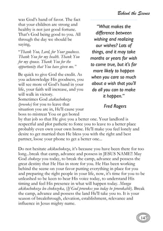 Behind the Scenes
147
was God’s hand of favor. The fact
that your children are strong and
healthy is not just good fortune.
That’s God being good to you. All
through the day we should be
saying,
“Thank You, Lord, for Your goodness.
Thank You for my health. Thank You
for my spouse. Thank You for the
opportunity that You have given me.”
Be quick to give God the credit. As
you acknowledge His goodness, you
will see more of God’s hand in your
life, your faith will increase, and you
will walk in victory.
Sometimes God atakuchokoza
(provoke) for you to leave that
situation you are in, He'll cause your
boss to mistreat You or get bored
by that job so that He give you a better one. Your landlord is
respectful and plot pathetic to force you to leave to a better place
probably even own your own home. He'll make you feel lonely and
desire to get married then He bless you with the right and best
partner, loose your phone to get a better one...
Do not hesitate akikuchokoza, it’s because you have been there for too
long...break that camp, advance and possess in JESUS NAME!! May
God chokoza you today, to break the camp, advance and possess the
great destiny that He Has in store for you. He Has been working
behind the scene on your favor putting everything in place for you
and preparing the right people in your life, now, it's time for you to be
unleashed so be keen to hear His voice today, to understand His
timing and feel His presence in what will happen today. Mungu
akikuchokoza leo chokozeka, (If God provokes you today be provokable). Break
the camp, advance and possess the land He'll take you to. It is your
season of breakthrough, elevation, establishment, relevance and
influence in Jesus mighty name.
“What makes the
difference between
wishing and realizing
our wishes? Lots of
things, and it may take
months or years for wish
to come true, but it's far
more likely to happen
when you care so much
about a wish that you'll
do all you can to make
it happen.”
Fred Rogers
 
