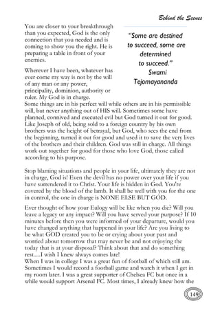 Behind the Scenes
149
You are closer to your breakthrough
than you expected, God is the only
connection that you needed and is
coming to show you the right. He is
preparing a table in front of your
enemies.
Wherever I have been, whatever has
ever come my way is not by the will
of any man or any power,
principality, dominion, authority or
ruler. My God is in charge.
Some things are in his perfect will while others are in his permissible
will, but never anything out of HIS will. Sometimes some have
planned, connived and executed evil but God turned it out for good.
Like Joseph of old, being sold to a foreign country by his own
brothers was the height of betrayal, but God, who sees the end from
the beginning, turned it out for good and used it to save the very lives
of the brothers and their children. God was still in charge. All things
work out together for good for those who love God, those called
according to his purpose.
Stop blaming situations and people in your life, ultimately they are not
in charge, God is! Even the devil has no power over your life if you
have surrendered it to Christ. Your life is hidden in God. You're
covered by the blood of the lamb. It shall be well with you for the one
in control, the one in charge is NONE ELSE BUT GOD.
Ever thought of how your Eulogy will be like when you die? Will you
leave a legacy or any impact? Will you have served your purpose? If 10
minutes before then you were informed of your departure, would you
have changed anything that happened in your life? Are you living to
be what GOD created you to be or crying about your past and
worried about tomorrow that may never be and not enjoying the
today that is at your disposal? Think about that and do something
rest.....I wish I knew always comes late!
When I was in college I was a great fun of football of which still am.
Sometimes I would record a football game and watch it when I get in
my room later. I was a great supporter of Chelsea FC but once in a
while would support Arsenal FC. Most times, I already knew how the
“Some are destined
to succeed, some are
determined
to succeed.”
Swami
Tejomayananda
 