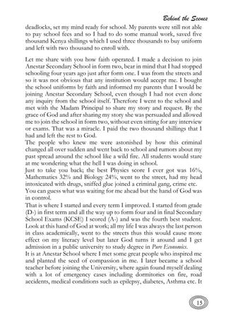Behind the Scenes
15
deadlocks, set my mind ready for school. My parents were still not able
to pay school fees and so I had to do some manual work, saved five
thousand Kenya shillings which I used three thousands to buy uniform
and left with two thousand to enroll with.
Let me share with you how faith operated. I made a decision to join
Anestar Secondary School in form two, bear in mind that I had stopped
schooling four years ago just after form one. I was from the streets and
so it was not obvious that any institution would accept me. I bought
the school uniforms by faith and informed my parents that I would be
joining Anestar Secondary School, even though I had not even done
any inquiry from the school itself. Therefore I went to the school and
met with the Madam Principal to share my story and request. By the
grace of God and after sharing my story she was persuaded and allowed
me to join the school in form two, without even sitting for any interview
or exams. That was a miracle. I paid the two thousand shillings that I
had and left the rest to God.
The people who knew me were astonished by how this criminal
changed all over sudden and went back to school and rumors about my
past spread around the school like a wild fire. All students would stare
at me wondering what the hell I was doing in school.
Just to take you back; the best Physics score I ever got was 16%,
Mathematics 32% and Biology 24%, went to the street, had my head
intoxicated with drugs, sniffed glue joined a criminal gang, crime etc.
You can guess what was waiting for me ahead but the hand of God was
in control.
That is where I started and every term I improved. I started from grade
(D-) in first term and all the way up to form four and in final Secondary
School Exams (KCSE) I scored (A-) and was the fourth best student.
Look at this hand of God at work; all my life I was always the last person
in class academically, went to the streets thus this would cause more
effect on my literacy level but later God turns it around and I get
admission in a public university to study degree in Pure Economics.
It is at Anestar School where I met some great people who inspired me
and planted the seed of compassion in me. I later became a school
teacher before joining the University, where again found myself dealing
with a lot of emergency cases including dormitories on fire, road
accidents, medical conditions such as epilepsy, diabetes, Asthma etc. It
 