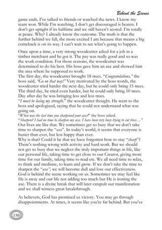 Behind the Scenes
150
game ends. I’ve talked to friends or watched the news. I know my
team won. While I’m watching, I don’t get discouraged is beaten. I
don’t get uptight if its halftime and we still haven’t scored. I’m totally
at peace. Why? I already know the outcome. The truth is that the
further behind we fall, the more excited I am because that means a big
comeback is on its way. I can’t wait to see what’s going to happen.
Once upon a time, a very strong woodcutter asked for a job in a
timber merchant and he got it. The pay was really good and so was
the work condition. For those reasons, the woodcutter was
determined to do his best. His boss gave him an axe and showed him
the area where he supposed to work.
The first day, the woodcutter brought 18 trees. “Congratulations,” the
boss said, “Go on that way!” Very motivated by the boss words, the
woodcutter tried harder the next day, but he could only bring 15 trees.
The third day, he tried even harder, but he could only bring 10 trees.
Day after day he was bringing less and less trees.
“I must be losing my strength.” the woodcutter thought. He went to the
boss and apologized, saying that he could not understand what was
going on.
“When was the last time you sharpened your axe?” the boss asked.
“Sharpen? I had no time to sharpen my axe. I have been very busy trying to cut trees…”
Our lives are like that. We sometimes get so busy that we don’t take
time to sharpen the “axe”. In today’s world, it seems that everyone is
busier than ever, but less happy than ever.
Why is that? Could it be that we have forgotten how to stay “sharp”?
There’s nothing wrong with activity and hard work. But we should
not get so busy that we neglect the truly important things in life, like
our personal life, taking time to get close to our Creator, giving more
time for our family, taking time to read etc. We all need time to relax,
to think and meditate, to learn and grow. If we don’t take the time to
sharpen the “axe”, we will become dull and lose our effectiveness.
God is behind the scene working on us. Sometimes we may feel like
He is away and our life not adding too much but He is ironing the
axe. There is a divine break that will later catapult our manifestation
and we shall witness great breakthrough.
As believers, God has promised us victory. You may go through
disappointments. At times, it seems like you’re far behind. But you’ve
 