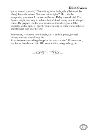Behind the Scenes
151
got to remind yourself, “God holds my future in the palm of His hand. He
already knows the outcome. God never ends in defeat!” He could be
sharpening you to cut lives trees with ease. Delay is not denial. Your
dreams might take long to achieve but it’s God taking time to sharpen
you as He prepare you for your manifestation where you will be
impacted with a spirit of speed. You are going to come out of it better
and stronger than ever before!
Remember, He knows how it ends, and it ends in peace, joy and
victory in every area of your life.
So when sometimes things happens the way you don't like or expect,
just know that the end is in HIS arms and it’s going to be great.
 