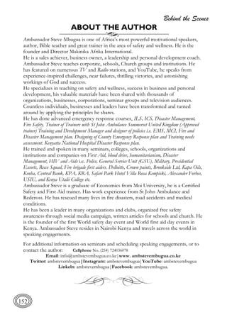 Behind the Scenes
152
ABOUT THE AUTHOR
Ambassador Steve Mbugua is one of Africa’s most powerful motivational speakers,
author, Bible teacher and great trainer in the area of safety and wellness. He is the
founder and Director Makinika Afrika International.
He is a sales achiever, business owner, a leadership and personal development coach.
Ambassador Steve teaches corporate, schools, Church groups and institutions. He
has featured on numerous TV and Radio stations, and YouTube, he speaks from
experience-inspired challenges, near failures, thrilling victories, and astonishing
workings of God and success.
He specializes in teaching on safety and wellness, success in business and personal
development, his valuable materials have been shared with thousands of
organizations, businesses, corporations, seminar groups and television audiences.
Countless individuals, businesses and leaders have been transformed and turned
around by applying the principles he shares.
He has done advanced emergency response courses, ILS, ICS, Disaster Management,
Fire Safety. Trainer of Trainers with St John Ambulance Sommerset United Kingdom (Approved
trainer) Training and Development Manager and designer of policies i.e. EMS, MCI, Fire and
Disaster Management plan. Designing of County Emergency Response plan and Training needs
assessment. Kenyatta National Hospital Disaster Response plan.
He trained and spoken in many seminars, colleges, schools, organizations and
institutions and companies on First Aid, blood drive, humanitarianism, Disaster
Management, HIV and Aids i.e. Police, General Service Unit (GSU), Military, Presidential
Escorts, Recce Squad, Fire brigade first aiders. Delloitte, Crown paints, Brookside Ltd, Kapa Oils,
Kenha, Central Bank, KPA, KRA, Safari Park Hotel Villa Rosa Kempiski, Alexander Forbes,
USIU, and Kenya Utalii College etc.
Ambassador Steve is a graduate of Economics from Moi University, he is a Certified
Safety and First Aid trainer. Has work experience from St John Ambulance and
Redcross. He has rescued many lives in fire disasters, road accidents and medical
conditions.
He has been a leader in many organizations and clubs, organized free safety
awareness through social media campaign, written articles for schools and church. He
is the founder of the first World safety day event and World first aid day events in
Kenya. Ambassador Steve resides in Nairobi Kenya and travels across the world in
speaking engagements.
For additional information on seminars and scheduling speaking engagements, or to
contact the author: Cellphone No. (254) 724036078
Email: info@ambstevembugua.co.ke|www. ambstevembugua.co.ke
Twitter: ambstevembugua|Instagram: ambstevembugua|YouTube: ambstevembugua
Linkeln: ambstevembugua|Facebook: ambstevembugua.
 