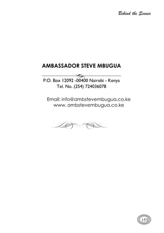Behind the Scenes
153
AMBASSADOR STEVE MBUGUA
P.O. Box 12092 -00400 Nairobi - Kenya
Tel. No. (254) 724036078
Email: info@ambstevembugua.co.ke
www. ambstevembugua.co.ke
 