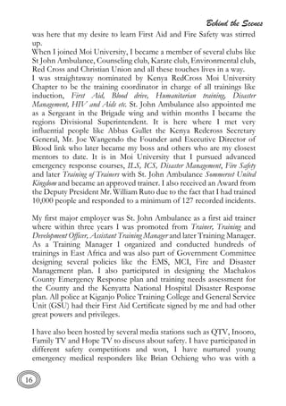 Behind the Scenes
16
was here that my desire to learn First Aid and Fire Safety was stirred
up.
When I joined Moi University, I became a member of several clubs like
St John Ambulance, Counseling club, Karate club, Environmental club,
Red Cross and Christian Union and all these touches lives in a way.
I was straightaway nominated by Kenya RedCross Moi University
Chapter to be the training coordinator in charge of all trainings like
induction, First Aid, Blood drive, Humanitarian training, Disaster
Management, HIV and Aids etc. St. John Ambulance also appointed me
as a Sergeant in the Brigade wing and within months I became the
regions Divisional Superintendent. It is here where I met very
influential people like Abbas Gullet the Kenya Redcross Secretary
General, Mr. Joe Wangendo the Founder and Executive Director of
Blood link who later became my boss and others who are my closest
mentors to date. It is in Moi University that I pursued advanced
emergency response courses, ILS, ICS, Disaster Management, Fire Safety
and later Training of Trainers with St. John Ambulance Sommerset United
Kingdom and became an approved trainer. I also received an Award from
the Deputy President Mr. William Ruto due to the fact that I had trained
10,000 people and responded to a minimum of 127 recorded incidents.
My first major employer was St. John Ambulance as a first aid trainer
where within three years I was promoted from Trainer, Training and
Development Officer, Assistant Training Manager and later Training Manager.
As a Training Manager I organized and conducted hundreds of
trainings in East Africa and was also part of Government Committee
designing several policies like the EMS, MCI, Fire and Disaster
Management plan. I also participated in designing the Machakos
County Emergency Response plan and training needs assessment for
the County and the Kenyatta National Hospital Disaster Response
plan. All police at Kiganjo Police Training College and General Service
Unit (GSU) had their First Aid Certificate signed by me and had other
great powers and privileges.
I have also been hosted by several media stations such as QTV, Inooro,
Family TV and Hope TV to discuss about safety. I have participated in
different safety competitions and won, I have nurtured young
emergency medical responders like Brian Ochieng who was with a
 