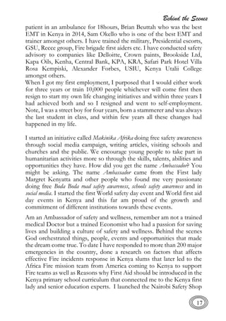 Behind the Scenes
17
patient in an ambulance for 18hours, Brian Beuttah who was the best
EMT in Kenya in 2014, Sam Okello who is one of the best EMT and
trainer amongst others. I have trained the military, Presidential escorts,
GSU, Recce group, Fire brigade first aiders etc. I have conducted safety
advisory to companies like Delloitte, Crown paints, Brookside Ltd,
Kapa Oils, Kenha, Central Bank, KPA, KRA, Safari Park Hotel Villa
Rosa Kempiski, Alexander Forbes, USIU, Kenya Utalii College
amongst others.
When I got my first employment, I purposed that I would either work
for three years or train 10,000 people whichever will come first then
resign to start my own life changing initiatives and within three years I
had achieved both and so I resigned and went to self-employment.
Note, I was a street boy for four years, born a stammerer and was always
the last student in class, and within few years all these changes had
happened in my life.
I started an initiative called Makinika Afrika doing free safety awareness
through social media campaign, writing articles, visiting schools and
churches and the public. We encourage young people to take part in
humanitarian activities more so through the skills, talents, abilities and
opportunities they have. How did you get the name Ambassador? You
might be asking. The name Ambassador came from the First lady
Margret Kenyatta and other people who found me very passionate
doing free Boda Boda road safety awareness, schools safety awareness and in
social media. I started the first World safety day event and World first aid
day events in Kenya and this far am proud of the growth and
commitment of different institutions towards these events.
Am an Ambassador of safety and wellness, remember am not a trained
medical Doctor but a trained Economist who had a passion for saving
lives and building a culture of safety and wellness. Behind the scenes
God orchestrated things, people, events and opportunities that made
the dream come true. To date I have responded to more than 200 major
emergencies in the country, done a research on factors that affects
effective Fire incidents response in Kenya slums that later led to the
Africa Fire mission team from America coming to Kenya to support
Fire teams as well as Reasons why First Aid should be introduced in the
Kenya primary school curriculum that connected me to the Kenya first
lady and senior education experts. I launched the Nairobi Safety Shop
 