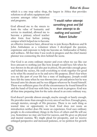Behind the Scenes
18
which is a one stop safety shop, the largest in Africa that provides
solutions to all safety equipment and
systems amongst other initiatives
and programs.
God allowed me to the streets to
learn the value of humanity and
service to mankind, allowed me to
become a primary school teacher
after form four before joining
campus which helped me to become
an effective instructor later, allowed me to join Kenya Redcross and St
John Ambulance as a volunteer where I developed the passion,
experience and exposure to help me become an Ambassador of Safety
and wellness. All that time I was work in progress and the chief master
planner was connecting the dots behind the scene.
Our God is an extra ordinary master and even when we see like our
lives amount to nothing just like how Joseph would have felt when he
was thrown in the pit and also put in prison, He provides enough grace
and behind the scenes, He craft everything to work together for good
to be what He created us to be and serve His purpose. Don’t fear when
you see like part of your life has a state of inadequacy. Joseph could
have felt the same when he was thrown into a pit and prison but he was
focused unto his dream and he was diligent wherever he found himself.
There was sufficient grace for all the circumstances he found himself in
and the hand of God was with him, he was work in progress. God was
all that time preparing him for the tasks ahead in an extra ordinary way.
God doesn’t provide almost enough, maybe enough or barely enough.
He provides more than enough in every area of our lives. Enough grace,
enough mercies, enough of His presence. There is no such thing as
wasted time or opportunity to God. God does not waste an
introduction neither does He waste an experience. God uses ordinary
people to do extraordinary things in the lives of others and He will use
you. Sometimes we may ask God for success, and He gives us physical
and mental stamina. We might plead for prosperity, and we receive
enlarged perspective and increased patience, or we petition for growth
“I would rather attempt
something great and fail
than attempt to do
nothing and succeed."
Robert Schuller
 